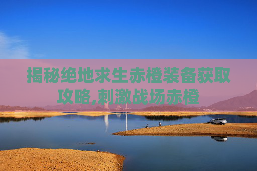 揭秘绝地求生赤橙装备获取攻略,刺激战场赤橙