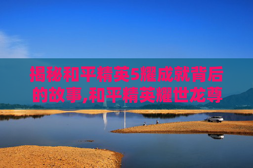 揭秘和平精英5耀成就背后的故事,和平精英耀世龙尊图片
