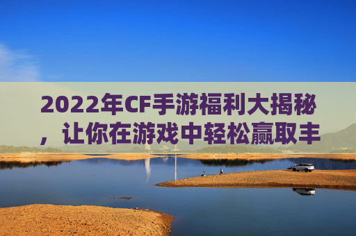 2022年CF手游福利大揭秘，让你在游戏中轻松赢取丰厚奖励！,cf手游福利兑换码