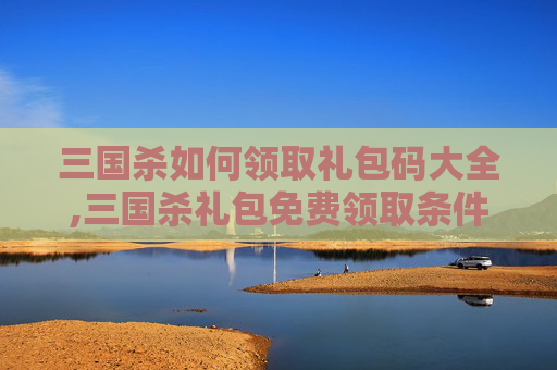 三国杀如何领取礼包码大全,三国杀礼包免费领取条件