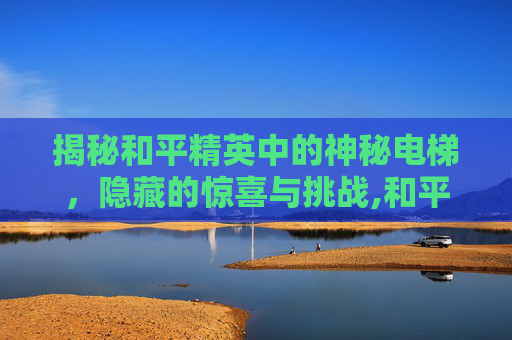 揭秘和平精英中的神秘电梯，隐藏的惊喜与挑战,和平精英电梯惊魂