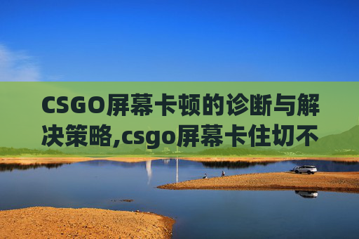 CSGO屏幕卡顿的诊断与解决策略,csgo屏幕卡住切不出去
