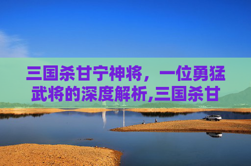 三国杀甘宁神将，一位勇猛武将的深度解析,三国杀甘宁技能详解