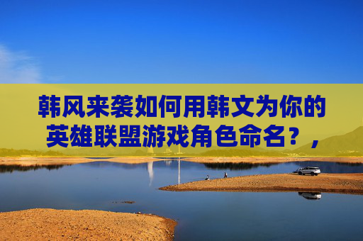 韩风来袭如何用韩文为你的英雄联盟游戏角色命名？,lol名字大全带韩文