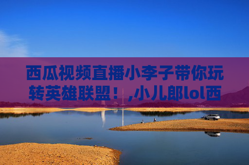 西瓜视频直播小李子带你玩转英雄联盟！,小儿郎lol西瓜视频直播在线观看