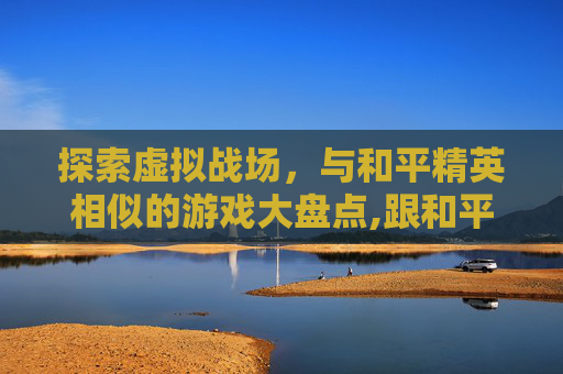 探索虚拟战场，与和平精英相似的游戏大盘点,跟和平精英相似的游戏手机