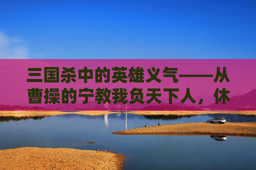 三国杀中的英雄义气——从曹操的宁教我负天下人，休教天下人负我到关羽的义薄云天,三国杀手游麹义