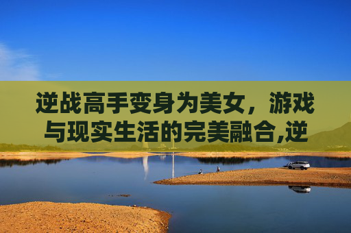逆战高手变身为美女，游戏与现实生活的完美融合,逆战高手变成美女了