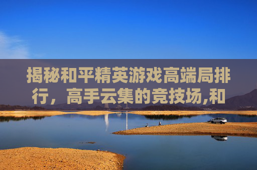 揭秘和平精英游戏高端局排行，高手云集的竞技场,和平精英游戏高端局排行榜最新