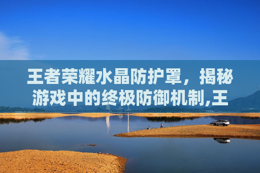 王者荣耀水晶防护罩，揭秘游戏中的终极防御机制,王者荣耀水晶防御塔机制