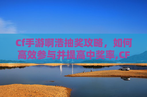 Cf手游啊浩抽奖攻略，如何高效参与并提高中奖率,CF手游抽奖视频