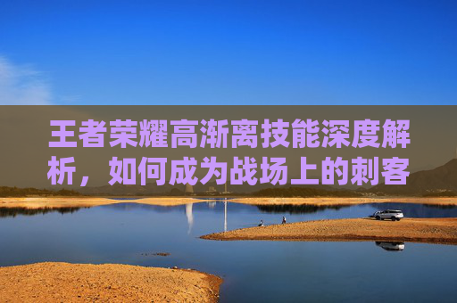 王者荣耀高渐离技能深度解析，如何成为战场上的刺客？,王者荣耀高渐离的技能是什么
