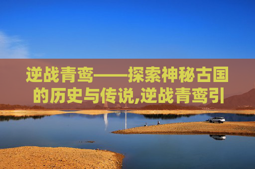 逆战青鸾——探索神秘古国的历史与传说,逆战青鸾引的详细解释