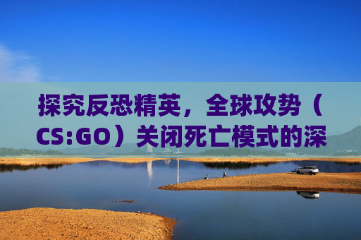 探究反恐精英，全球攻势（CS:GO）关闭死亡模式的深层影响,csgo关闭死亡音效