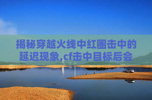 揭秘穿越火线中红圈击中的延迟现象,cf击中目标后会有红色的圈