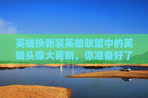 英雄换新装英雄联盟中的英雄头像大更新，你准备好了吗？,lol更换英雄头像在哪里