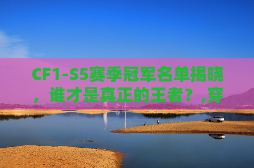 CF1-S5赛季冠军名单揭晓，谁才是真正的王者？,穿越火线s25冠军