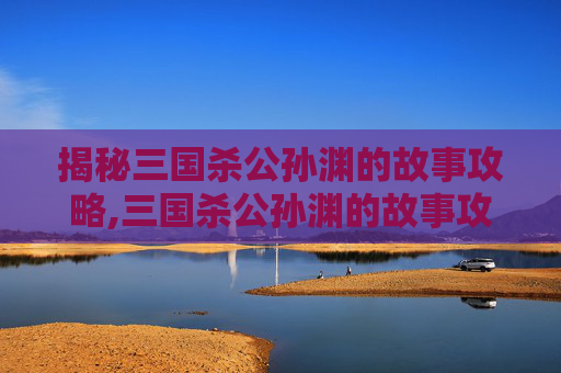 揭秘三国杀公孙渊的故事攻略,三国杀公孙渊的故事攻略大全