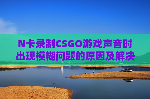 N卡录制CSGO游戏声音时出现模糊问题的原因及解决方案,人体结构几何体速写