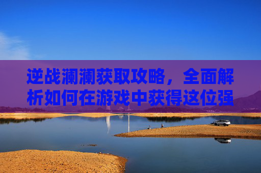 逆战澜澜获取攻略，全面解析如何在游戏中获得这位强力角色,逆战澜澜死亡动作