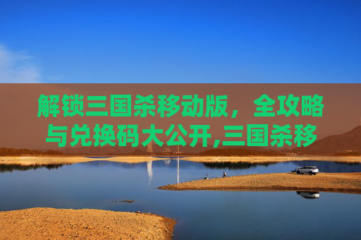 解锁三国杀移动版，全攻略与兑换码大公开,三国杀移动版所有的兑换码在哪