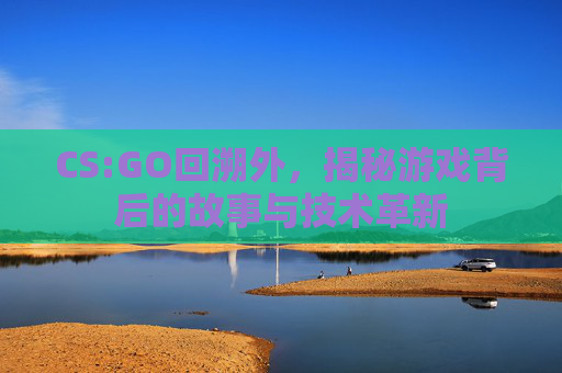CS:GO回溯外，揭秘游戏背后的故事与技术革新