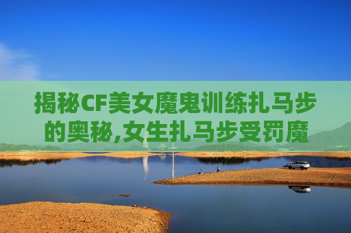 揭秘CF美女魔鬼训练扎马步的奥秘,女生扎马步受罚魔鬼训练