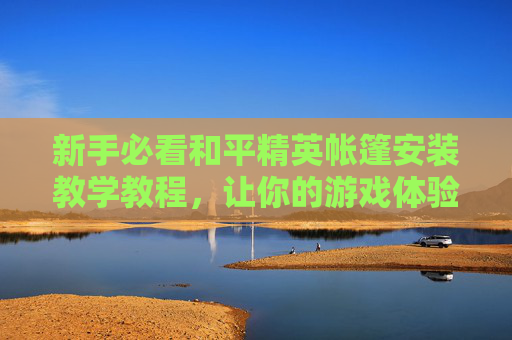 新手必看和平精英帐篷安装教学教程，让你的游戏体验更上一层楼！,和平精英帐篷怎么没了