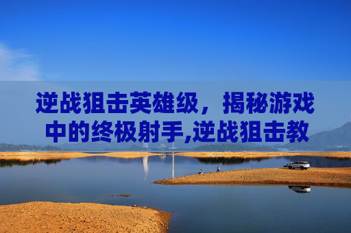 逆战狙击英雄级，揭秘游戏中的终极射手,逆战狙击教学