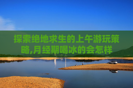 探索绝地求生的上午游玩策略,月经期喝冰的会怎样