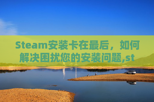 Steam安装卡在最后，如何解决困扰您的安装问题,steam一直卡在安装文件