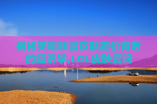 揭秘英雄联盟皮肤差价背后的经济学,LOL皮肤贵吗