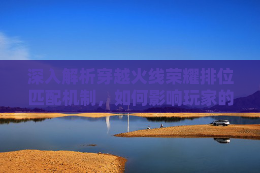 深入解析穿越火线荣耀排位匹配机制，如何影响玩家的游戏体验,cf荣耀排位匹配机制是什么