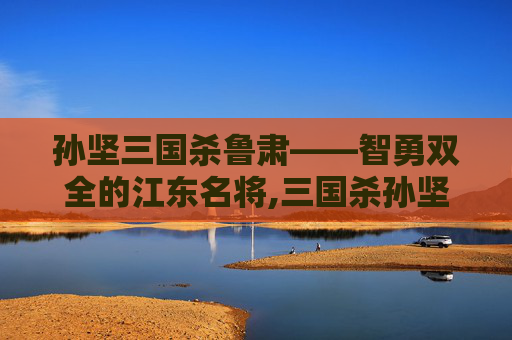 孙坚三国杀鲁肃——智勇双全的江东名将,三国杀孙坚技能详解