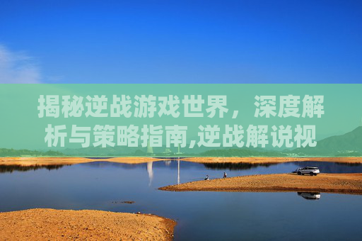 揭秘逆战游戏世界，深度解析与策略指南,逆战解说视频
