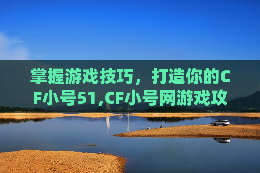 掌握游戏技巧，打造你的CF小号51,CF小号网游戏攻略