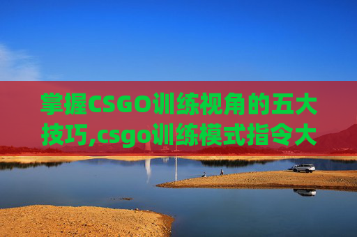 掌握CSGO训练视角的五大技巧,csgo训练模式指令大全