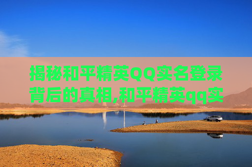 揭秘和平精英QQ实名登录背后的真相,和平精英qq实名登录怎么解除