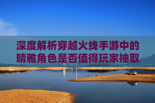 深度解析穿越火线手游中的晴雅角色是否值得玩家抽取？,cf晴雅值得入手吗