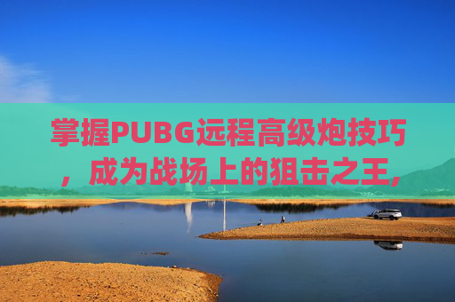 掌握PUBG远程高级炮技巧，成为战场上的狙击之王,pubg大炮