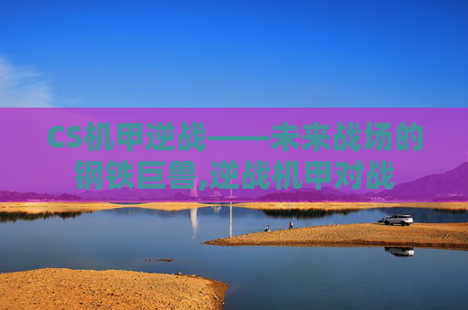 CS机甲逆战——未来战场的钢铁巨兽,逆战机甲对战