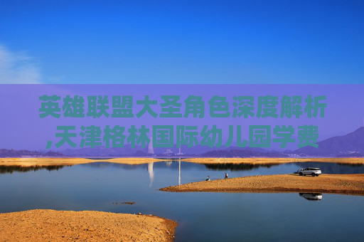 英雄联盟大圣角色深度解析,天津格林国际幼儿园学费