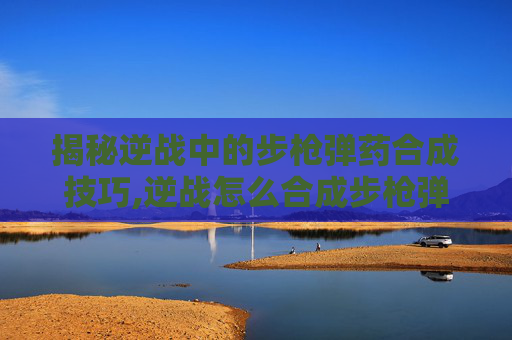 揭秘逆战中的步枪弹药合成技巧,逆战怎么合成步枪弹药