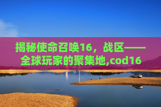 揭秘使命召唤16，战区——全球玩家的聚集地,cod16战区是什么