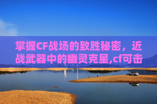 掌握CF战场的致胜秘密，近战武器中的幽灵克星,cf可击杀幽灵的近战武器是什么