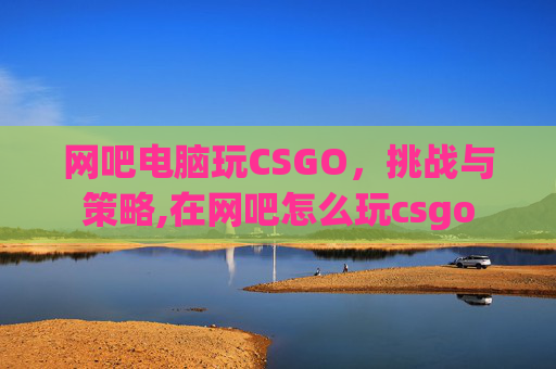 网吧电脑玩CSGO，挑战与策略,在网吧怎么玩csgo