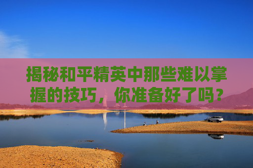 揭秘和平精英中那些难以掌握的技巧，你准备好了吗？,和平精英哪个更难练一点