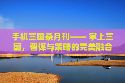 手机三国杀月刊—— 掌上三国，智谋与策略的完美融合,三国杀移动版月报在哪看