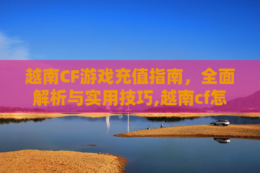 越南CF游戏充值指南，全面解析与实用技巧,越南cf怎么充值不了