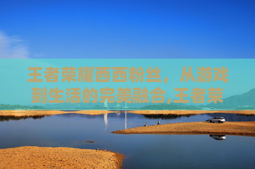 王者荣耀西西粉丝,从游戏到生活的完美融合,王者荣耀西西照片-第1张图片-游戏守望资讯网 王者荣耀西西粉丝,从游戏到生活的完美融合,王者荣耀西西照片-第1张图片-游戏守望资讯网